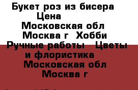 Букет роз из бисера › Цена ­ 2 500 - Московская обл., Москва г. Хобби. Ручные работы » Цветы и флористика   . Московская обл.,Москва г.